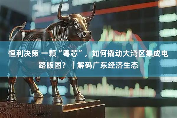 恒利决策 一颗“粤芯”，如何撬动大湾区集成电路版图？｜解码广东经济生态